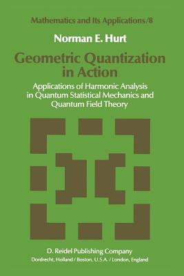 Geometric Quantization in Action: Applications of Harmonic Analysis in Quantum Statistical Mechanics and Quantum Field Theory - Hurt, N E