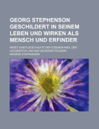 Georg Stephenson Geschildert in Seinem Leben Und Wirken ALS Mensch Und Erfinder: Nebst Einer Geschichte Der Eisenbahnen, Der Locomotive Und Der Sicherheitslampe (Classic Reprint)