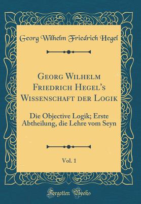 Georg Wilhelm Friedrich Hegel's Wissenschaft Der Logik, Vol. 1: Die Objective Logik; Erste Abtheilung, Die Lehre Vom Seyn (Classic Reprint) - Hegel, Georg Wilhelm Friedrich