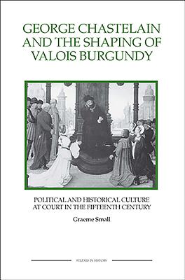 George Chastelain and the Shaping of Valois Burgundy: Political and Historical Culture at Court in the Fifteenth Century - Small, Graeme