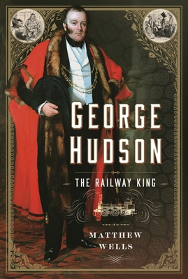 George Hudson: The Railway King: A New Biography - Wells, Matthew