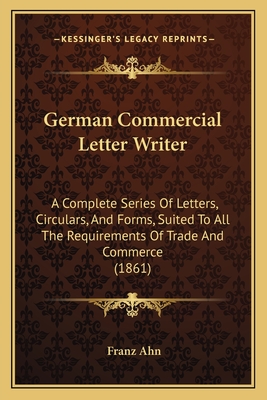 German Commercial Letter Writer: A Complete Series Of Letters, Circulars, And Forms, Suited To All The Requirements Of Trade And Commerce (1861) - Ahn, Franz