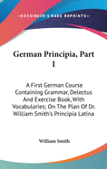 German Principia, Part I: A First German Course Containing Grammar, Delectus and Exercise Book, with Vocabularies; On the Plan of Dr. William Smith's Principia Latina