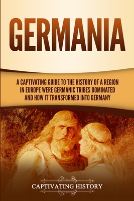 Germania: A Captivating Guide to the History of a Region in Europe Where Germanic Tribes Dominated and How It Transformed into Germany - History, Captivating