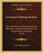 Germany's Fighting Machine: Her Army, Her Navy, Her Airships, And Why She Arranged Them Against The Allied Powers Of Europe (1914)