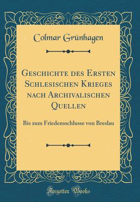 Geschichte Des Ersten Schlesischen Krieges Nach Archivalischen Quellen: Bis Zum Friedensschlusse Von Breslau (Classic Reprint) - Grunhagen, Colmar