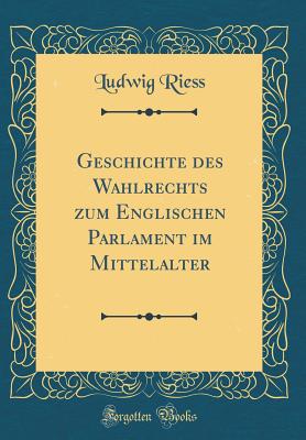 Geschichte Des Wahlrechts Zum Englischen Parlament Im Mittelalter (Classic Reprint) - Riess, Ludwig