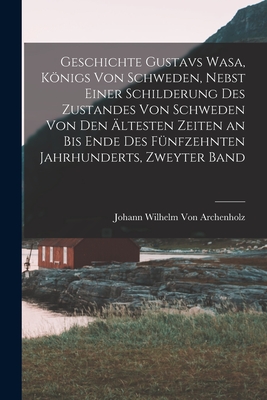 Geschichte Gustavs Wasa, Knigs Von Schweden, Nebst Einer Schilderung Des Zustandes Von Schweden Von Den ltesten Zeiten an Bis Ende Des Fnfzehnten Jahrhunderts, Zweyter Band - Von Archenholz, Johann Wilhelm