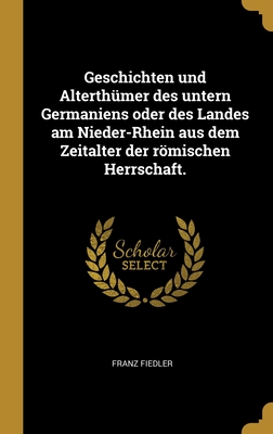 Geschichten und Alterthmer des untern Germaniens oder des Landes am Nieder-Rhein aus dem Zeitalter der rmischen Herrschaft. - Fiedler, Franz