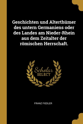 Geschichten Und Alterthumer Des Untern Germaniens Oder Des Landes Am Nieder-Rhein Aus Dem Zeitalter Der Romischen Herrschaft. - Fiedler, Franz