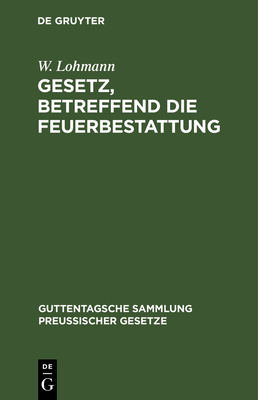 Gesetz, Betreffend Die Feuerbestattung: Vom 14. September 1911. Nebst Ausf?hrungsanweisung Vom 29. September 1911 - Lohmann, W