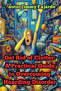 Get Rid of Clutter: A Practical Guide to Overcoming Hoarding Disorder