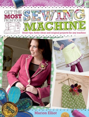 Get the Most from Your Sewing Machine: Smart Tips, Funky Ideas and Original Projects for Any Machine - Elliot, Marion