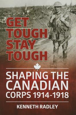 Get Tough Stay Tough: Shaping the Canadian Corps 1914-1918 - Radley, Kenneth