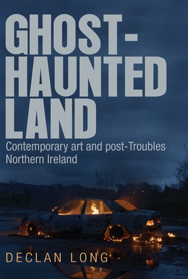 Ghost-Haunted Land: Contemporary Art and Post-Troubles Northern Ireland - Long, Declan