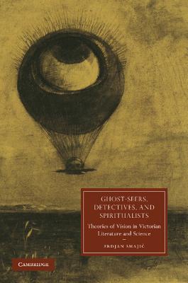 Ghost-Seers, Detectives, and Spiritualists: Theories of Vision in Victorian Literature and Science - Smajic, Srdjan