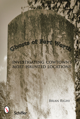 Ghosts of Fort Worth: Investigating Cowtown's Most Haunted Locations - Righi, Brian