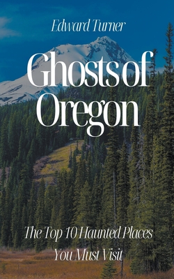 Ghosts of Oregon: The Top 10 Haunted Places You Must Visit - Turner, Edward