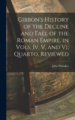 Gibbon's History of the Decline and Fall of the Roman Empire, in Vols. Iv, V, and Vi, Quarto, Reviewed - Whitaker, John