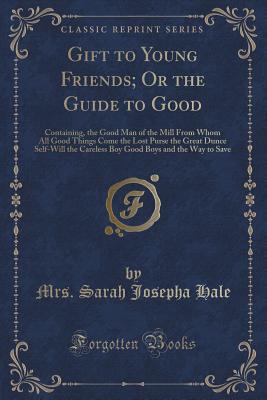 Gift to Young Friends; Or the Guide to Good: Containing, the Good Man of the Mill from Whom All Good Things Come the Lost Purse the Great Dunce Self-Will the Careless Boy Good Boys and the Way to Save (Classic Reprint) - Hale, Mrs Sarah Josepha