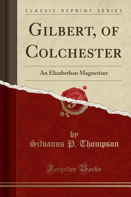 Gilbert, of Colchester: An Elizabethan Magnetizer (Classic Reprint) - Thompson, Silvanus P