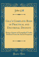 Gill's Complete Body of Practical and Doctrinal Divinity: Being a System of Evangelical Truths, Deduced from the Sacred Scriptures (Classic Reprint)