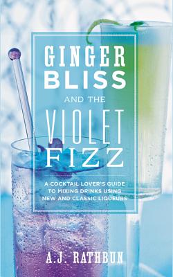 Ginger Bliss and the Violet Fizz: A Cocktail Lover's Guide to Mixing Drinks Using New and Classic Liqueurs - Rathbun, A J