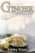 Ginger: Uncover The Incredible Healing And Disease Fighting Powers Of This Ancient Root