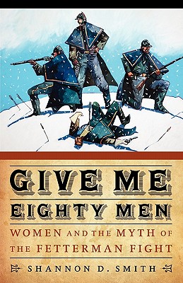 Give Me Eighty Men: Women and the Myth of the Fetterman Fight - Smith, Shannon D