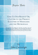 Give Us Our Rights! Or, a Letter to the Present Electors of Middlesex and the Metropolis: Shewing What Those Rights Are: And That, According to a Just and Equal Representation, Middlesex Ad the Metropolis Are Intitled to Have Fifty Members in the Common's