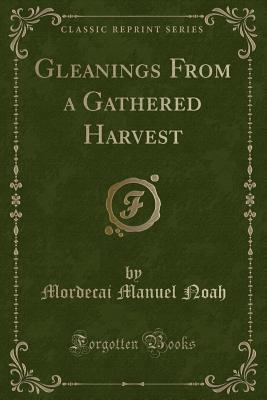 Gleanings from a Gathered Harvest (Classic Reprint) - Noah, Mordecai Manuel
