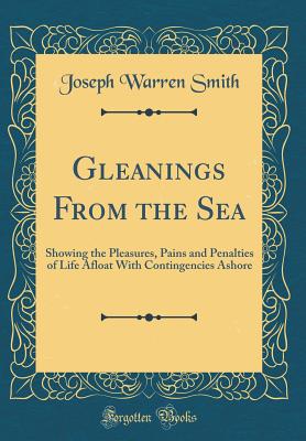 Gleanings from the Sea: Showing the Pleasures, Pains and Penalties of Life Afloat with Contingencies Ashore (Classic Reprint) - Smith, Joseph Warren