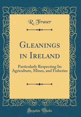 Gleanings in Ireland: Particularly Respecting Its Agriculture, Mines, and Fisheries (Classic Reprint) - Fraser, R