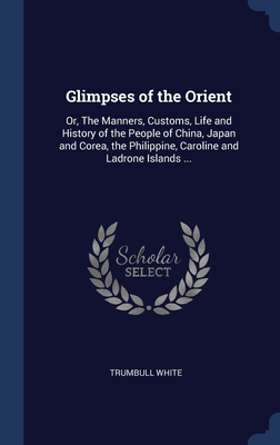 Glimpses of the Orient: Or, The Manners, Customs, Life and History of the People of China, Japan and Corea, the Philippine, Caroline and Ladrone Islands ... - White, Trumbull