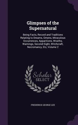 Glimpses of the Supernatural: Being Facts, Record and Traditions Relating to Dreams, Omens, Miraculous Occurrences, Apparitions, Wraiths, Warnings, Second-Sight, Witchcraft, Necromancy, Etc, Volume 2 - Lee, Frederick George