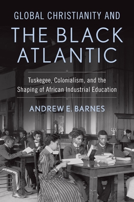 Global Christianity and the Black Atlantic: Tuskegee, Colonialism, and the Shaping of African Industrial Education - Barnes, Andrew E