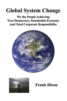 Global System Change: We the People Achieving True Democracy, Sustainable Economy and Total Corporate Responsibility - Dixon, Frank