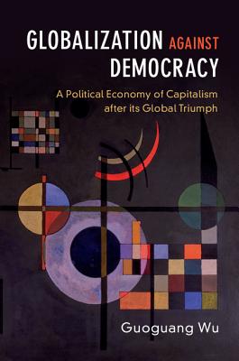 Globalization against Democracy: A Political Economy of Capitalism after its Global Triumph - Wu, Guoguang
