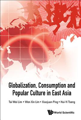 Globalization, Consumption and Popular Culture in East Asia - Lim, Tai Wei, and Lim, Wen Xin, and Ping, Xiaojuan