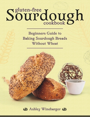 Gluten-Free Sourdough Cookbook: Beginners Guide to Baking Sourdough Breads Without Wheat - Winebarger, Ashley