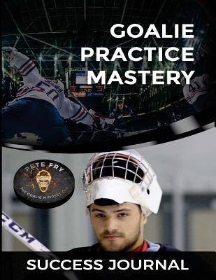 Goalie Practice Mastery Journal: Master Your Practices to Master Your Games! - Fry the Goalie Mindset Guy, Pete