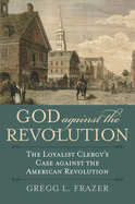 God Against the Revolution: The Loyalist Clergy's Case Against the American Revolution