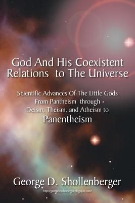 God and His Coexistent Relations to the Universe: Scientific Advances of the Little Gods from Pantheism Through Deism, Theism, and Atheism to Panenthe - Shollenberger, George D