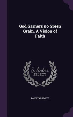 God Garners no Green Grain. A Vision of Faith - Whitaker, Robert, Dr.