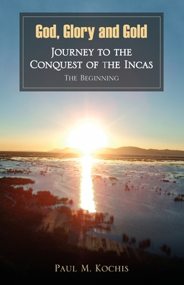 God, Glory and Gold: Journey to the Conquest of the Incas - The Beginning - Kochis, Paul M