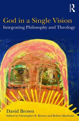 God in a Single Vision: Integrating Philosophy and Theology - Brown, David, and Brewer, Christopher R. (Editor), and MacSwain, Robert (Editor)