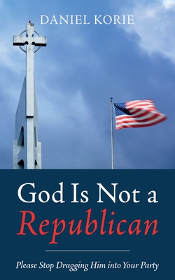 God Is Not a Republican: Please Stop Dragging Him Into Your Party - Korie, Daniel