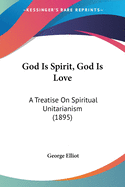 God Is Spirit, God Is Love: A Treatise On Spiritual Unitarianism (1895)