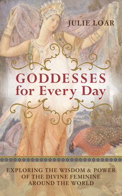 Goddesses for Every Day: Exploring the Wisdom & Power of the Divine Feminine Around the World - Loar, Julie