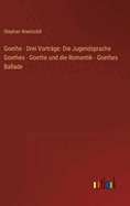 Goethe - Drei Vortrage: Die Jugendsprache Goethes - Goethe Und Die Romantik - Goethes Ballade